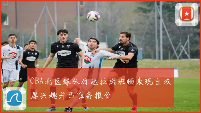 CBA北区球队对达拉诺班顿表现出浓厚兴趣并已准备报价