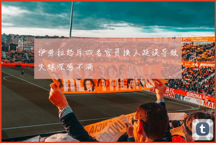 伊劳拉怒斥四名官员换人延误导致失球深感不满