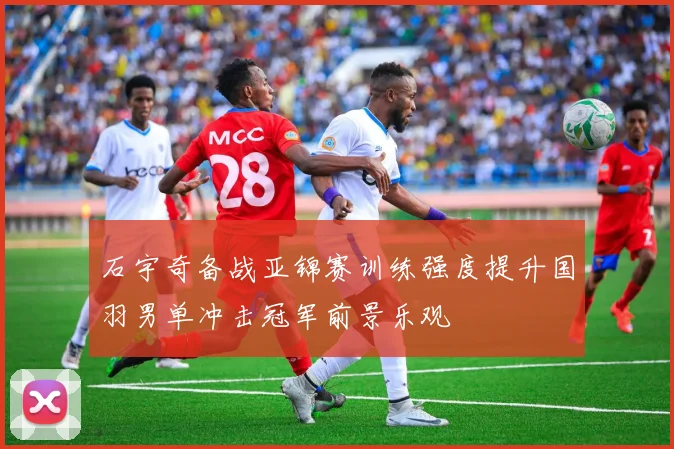 石宇奇备战亚锦赛训练强度提升国羽男单冲击冠军前景乐观