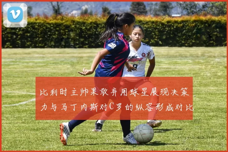 比利时主帅果敢弃用球星展现决策力与马丁内斯对C罗的纵容形成对比