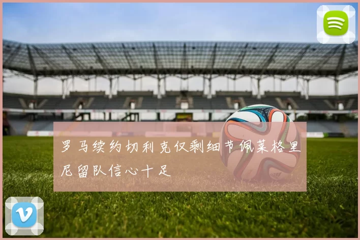 罗马续约切利克仅剩细节佩莱格里尼留队信心十足