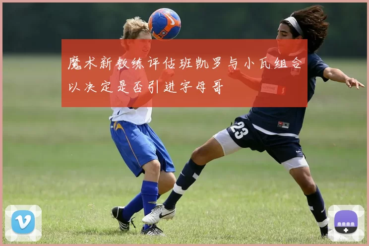 魔术新教练评估班凯罗与小瓦组合以决定是否引进字母哥