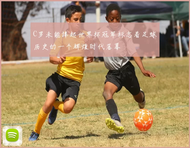 C罗未能捧起世界杯冠军标志着足球历史的一个辉煌时代落幕