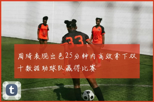 周琦表现出色25分钟内高效拿下双十数据助球队赢得比赛