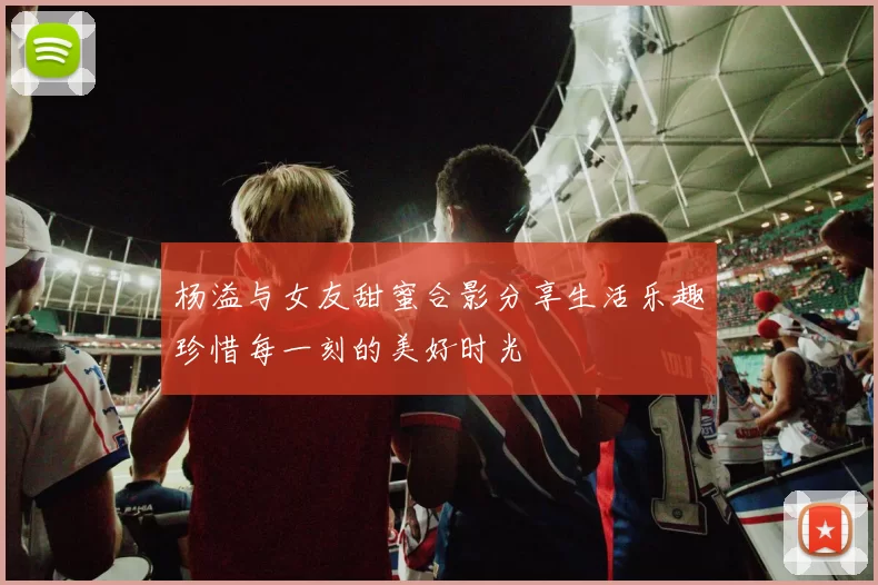 杨溢与女友甜蜜合影分享生活乐趣珍惜每一刻的美好时光
