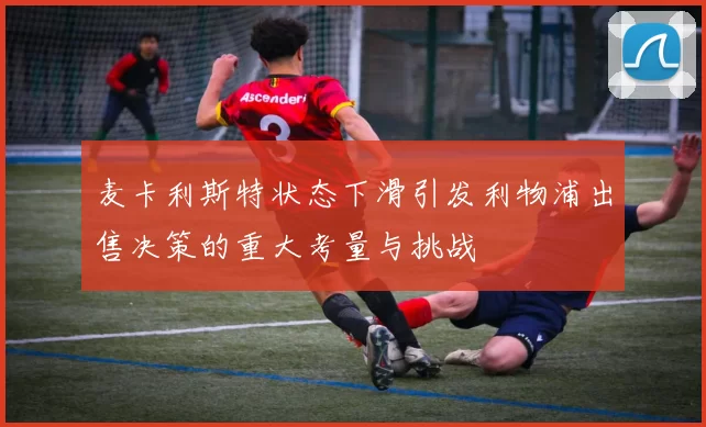 麦卡利斯特状态下滑引发利物浦出售决策的重大考量与挑战