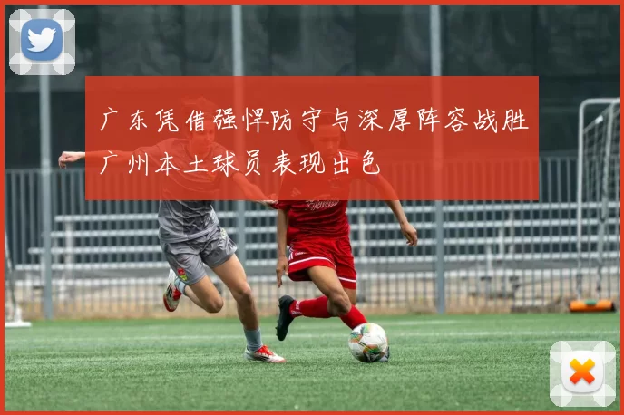 广东凭借强悍防守与深厚阵容战胜广州本土球员表现出色