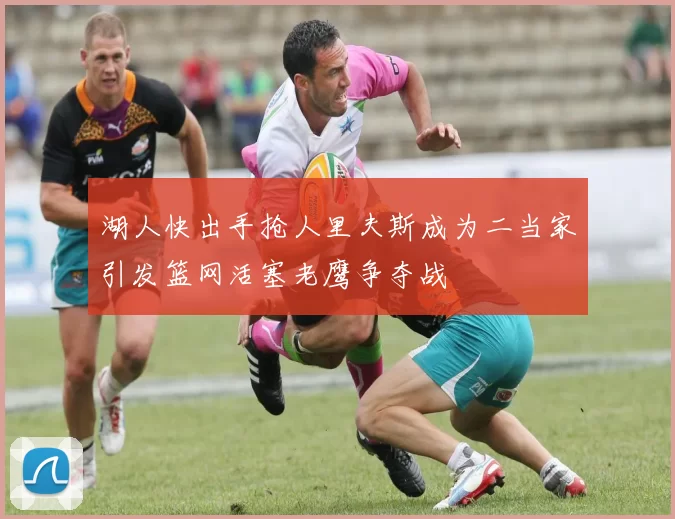 湖人快出手抢人里夫斯成为二当家引发篮网活塞老鹰争夺战