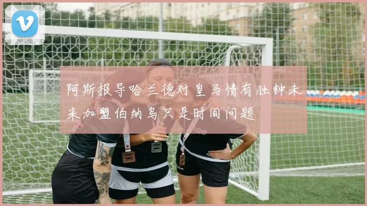 阿斯报导哈兰德对皇马情有独钟未来加盟伯纳乌只是时间问题