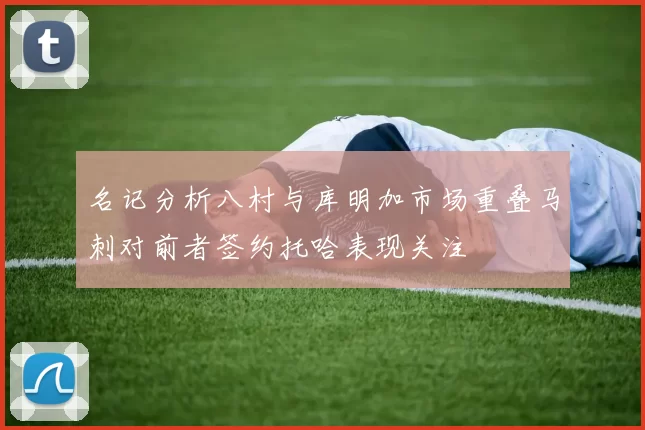 名记分析八村与库明加市场重叠马刺对前者签约托哈表现关注