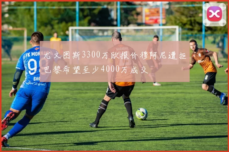 尤文图斯3300万欧报价穆阿尼遭拒巴黎希望至少4000万成交