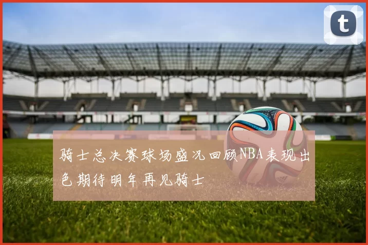 骑士总决赛球场盛况回顾NBA表现出色期待明年再见骑士