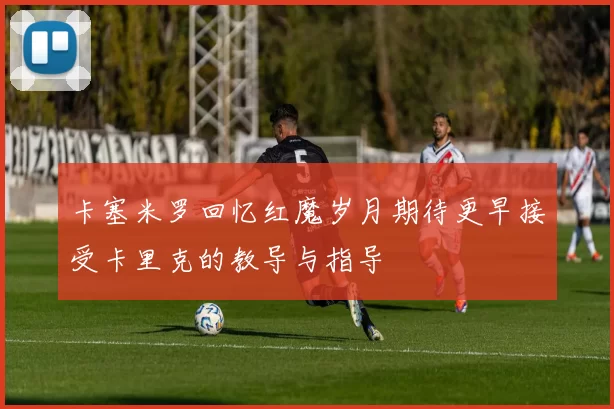 卡塞米罗回忆红魔岁月期待更早接受卡里克的教导与指导
