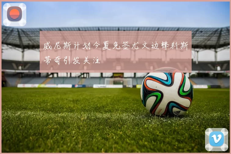 威尼斯计划今夏免签尤文边锋科斯蒂奇引发关注