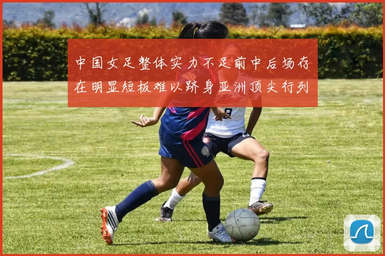 中国女足整体实力不足前中后场存在明显短板难以跻身亚洲顶尖行列