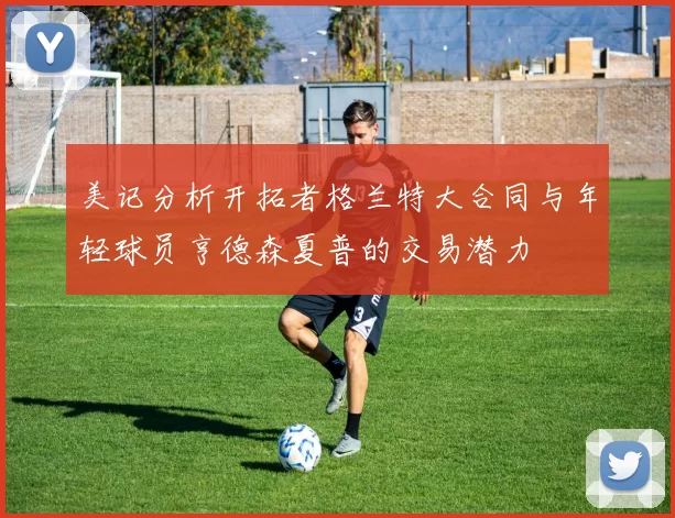 美记分析开拓者格兰特大合同与年轻球员亨德森夏普的交易潜力
