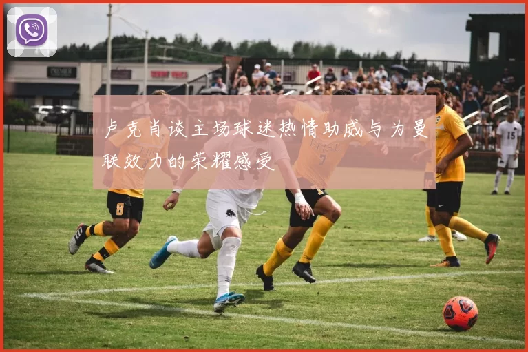 卢克肖谈主场球迷热情助威与为曼联效力的荣耀感受