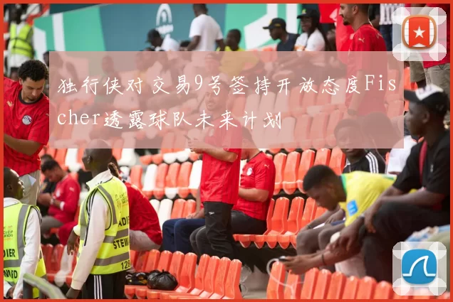 独行侠对交易9号签持开放态度Fischer透露球队未来计划