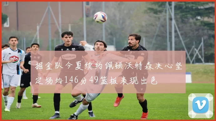 掘金队今夏续约佩顿沃特森决心坚定场均146分49篮板表现出色
