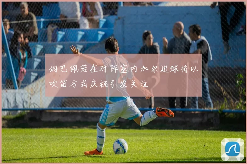姆巴佩若在对阵塞内加尔进球将以吹笛方式庆祝引发关注