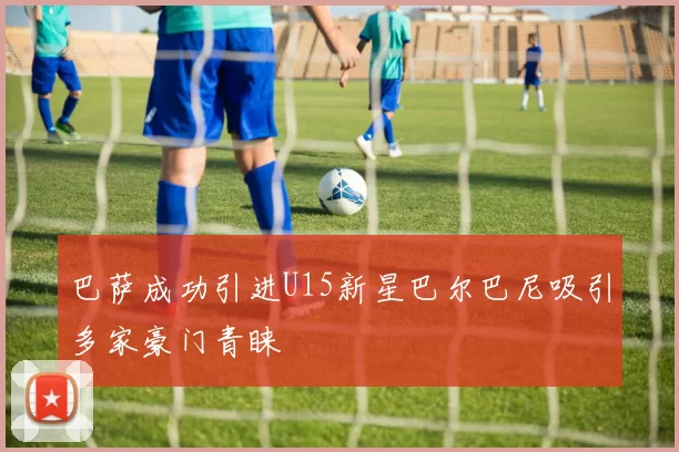 巴萨成功引进U15新星巴尔巴尼吸引多家豪门青睐