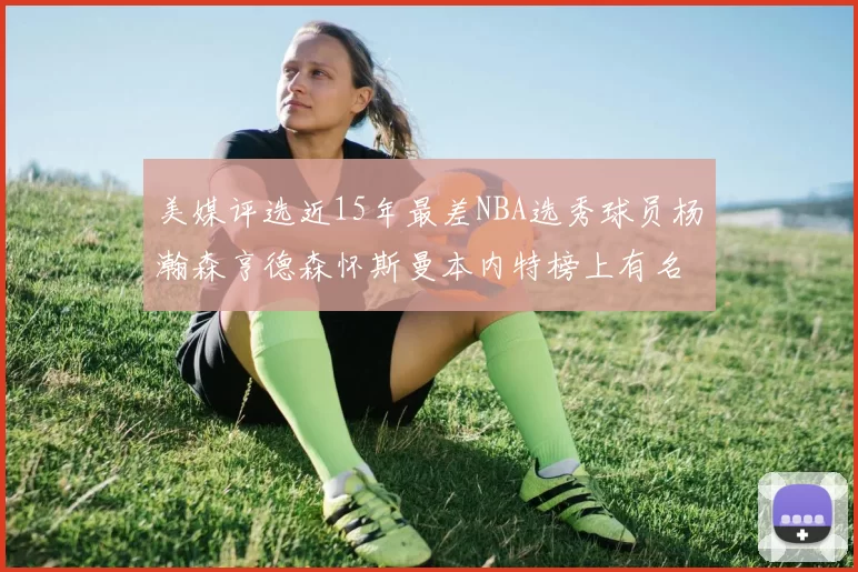 美媒评选近15年最差NBA选秀球员杨瀚森亨德森怀斯曼本内特榜上有名
