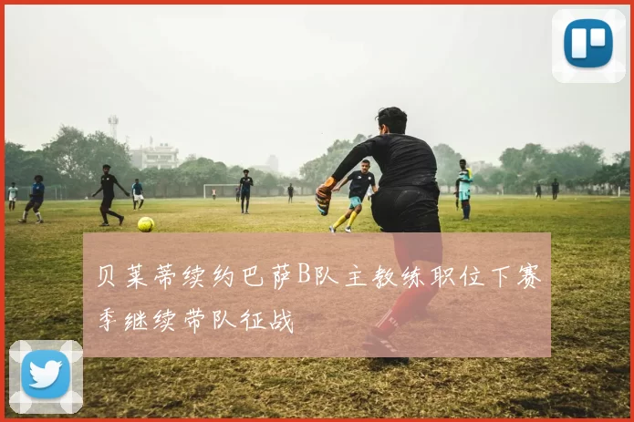 贝莱蒂续约巴萨B队主教练职位下赛季继续带队征战