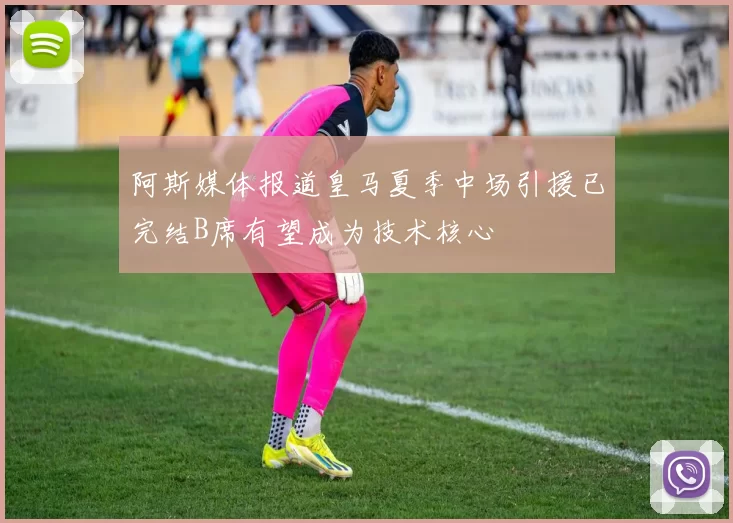 阿斯媒体报道皇马夏季中场引援已完结B席有望成为技术核心