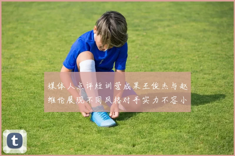 媒体人点评短训营成果王俊杰与赵维伦展现不同风格对手实力不容小觑