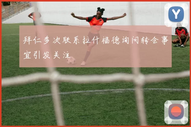 拜仁多次联系拉什福德询问转会事宜引发关注