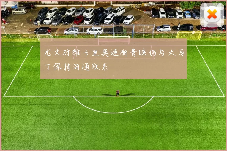 尤文对维卡里奥逐渐青睐仍与大马丁保持沟通联系