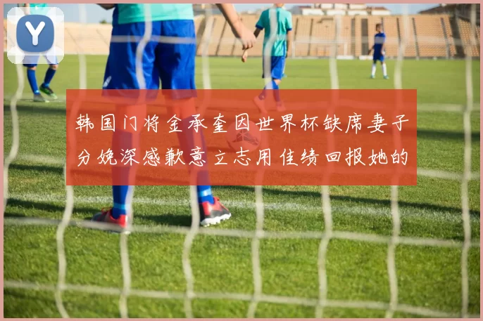 韩国门将金承奎因世界杯缺席妻子分娩深感歉意立志用佳绩回报她的支持