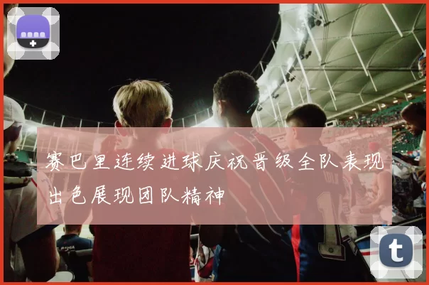 赛巴里连续进球庆祝晋级全队表现出色展现团队精神